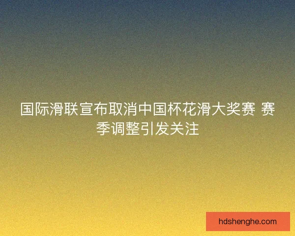 国际滑联宣布取消中国杯花滑大奖赛 赛季调整引发关注