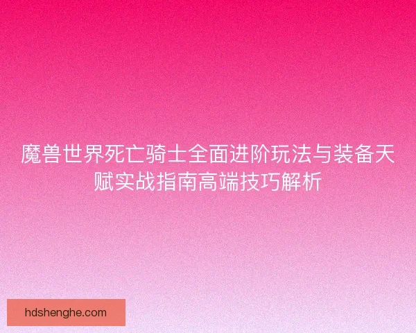魔兽世界死亡骑士全面进阶玩法与装备天赋实战指南高端技巧解析