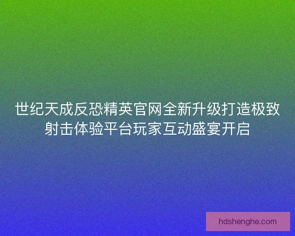 世纪天成反恐精英官网全新升级打造极致射击体验平台玩家互动盛宴开启