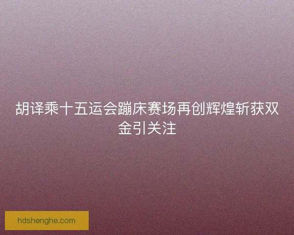 胡译乘十五运会蹦床赛场再创辉煌斩获双金引关注