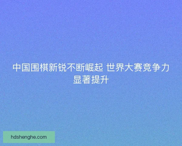 中国围棋新锐不断崛起 世界大赛竞争力显著提升
