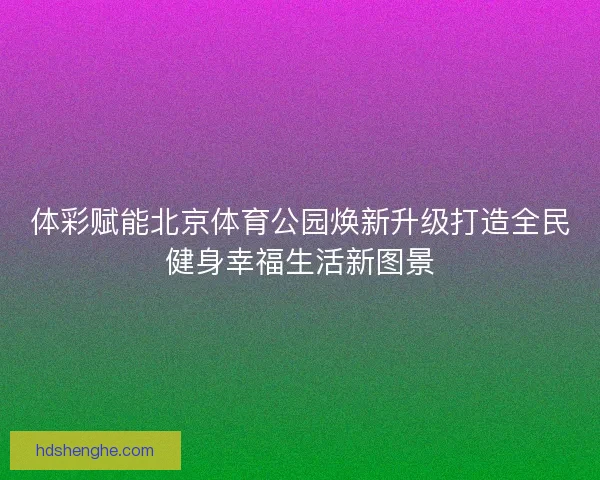 体彩赋能北京体育公园焕新升级打造全民健身幸福生活新图景