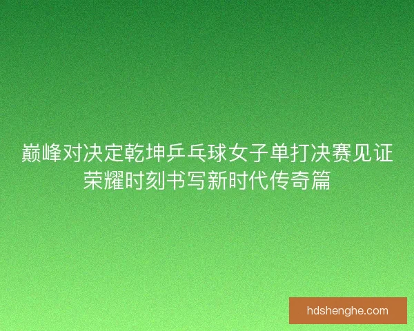 巅峰对决定乾坤乒乓球女子单打决赛见证荣耀时刻书写新时代传奇篇